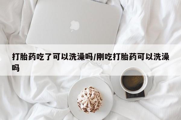 流产药购买联系打胎药吃了可以洗澡吗/刚吃打胎药可以洗澡吗