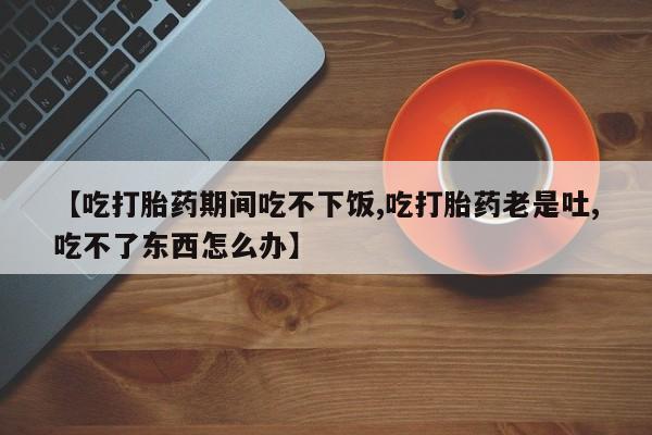流产药购买联系【吃打胎药期间吃不下饭,吃打胎药老是吐,吃不了东西怎么办】