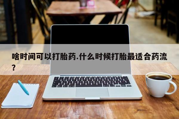 流产药购买联系啥时间可以打胎药.什么时候打胎最适合药流？
