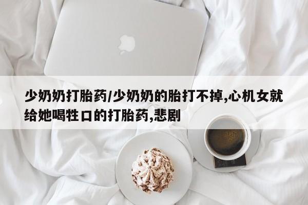 流产药购买联系少奶奶打胎药/少奶奶的胎打不掉,心机女就给她喝牲口的打胎药,悲剧