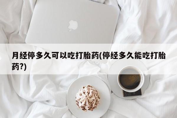 流产药购买联系月经停多久可以吃打胎药(停经多久能吃打胎药?)