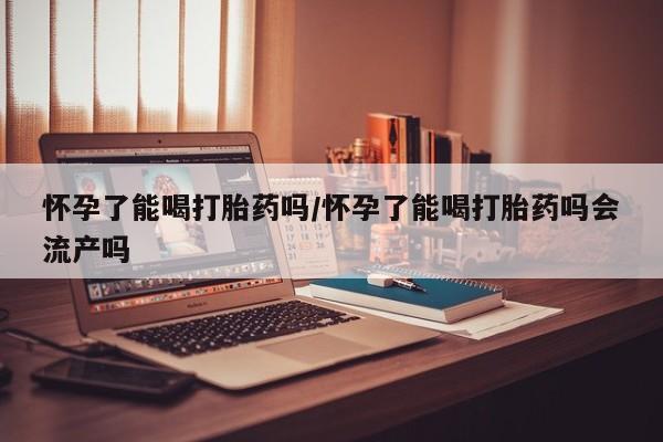 流产药购买联系怀孕了能喝打胎药吗/怀孕了能喝打胎药吗会流产吗
