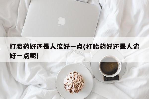 流产药购买联系打胎药好还是人流好一点(打胎药好还是人流好一点呢)