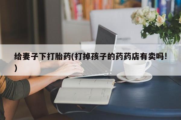 流产药购买联系给妻子下打胎药(打掉孩子的药药店有卖吗!)