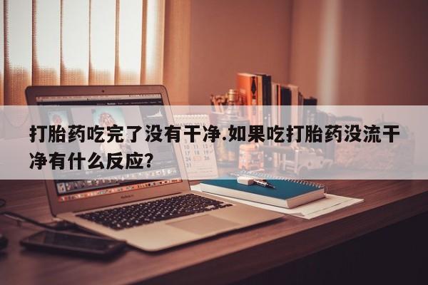 流产药购买联系打胎药吃完了没有干净.如果吃打胎药没流干净有什么反应？