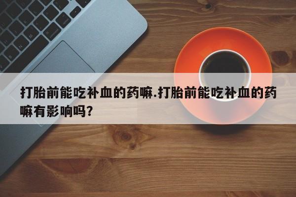 流产药购买联系打胎前能吃补血的药嘛.打胎前能吃补血的药嘛有影响吗？