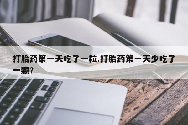 流产药购买联系打胎药第一天吃了一粒.打胎药第一天少吃了一颗？