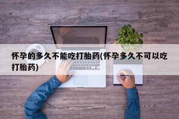 流产药购买联系怀孕的多久不能吃打胎药(怀孕多久不可以吃打胎药)