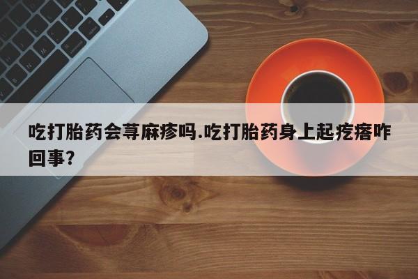 流产药购买联系吃打胎药会荨麻疹吗.吃打胎药身上起疙瘩咋回事？