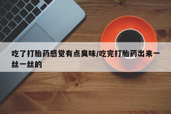 流产药购买联系吃了打胎药感觉有点臭味/吃完打胎药出来一丝一丝的