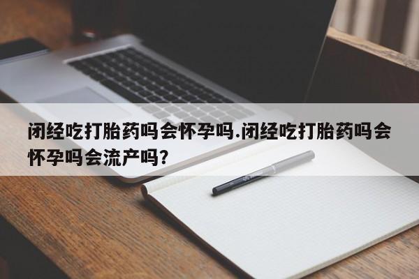 流产药购买联系闭经吃打胎药吗会怀孕吗.闭经吃打胎药吗会怀孕吗会流产吗？