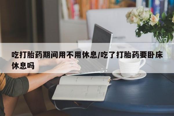 流产药购买联系吃打胎药期间用不用休息/吃了打胎药要卧床休息吗