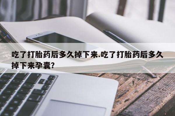 流产药购买联系吃了打胎药后多久掉下来.吃了打胎药后多久掉下来孕囊？