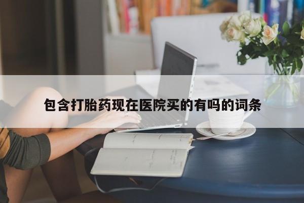 流产药购买联系包含打胎药现在医院买的有吗的词条