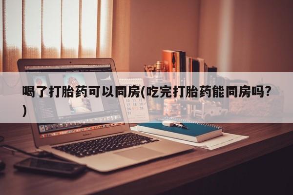 流产药购买联系喝了打胎药可以同房(吃完打胎药能同房吗?)