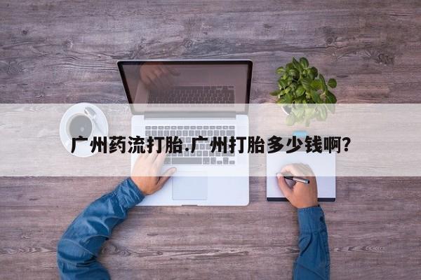 流产药购买联系广州药流打胎.广州打胎多少钱啊？
