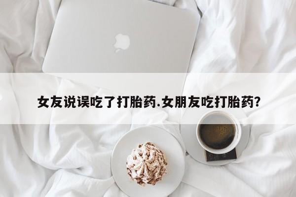 流产药购买联系女友说误吃了打胎药.女朋友吃打胎药？