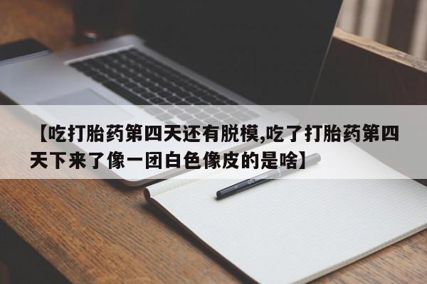 流产药购买联系【吃打胎药第四天还有脱模,吃了打胎药第四天下来了像一团白色像皮的是啥】