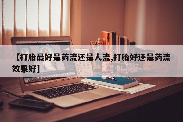 流产药购买联系【打胎最好是药流还是人流,打胎好还是药流效果好】