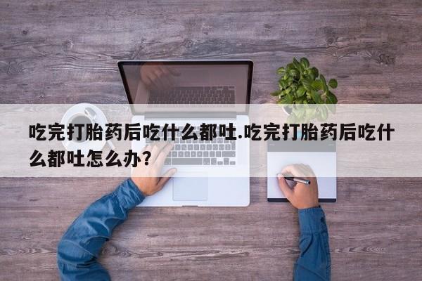 流产药购买联系吃完打胎药后吃什么都吐.吃完打胎药后吃什么都吐怎么办？