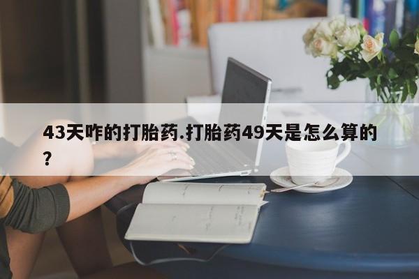 流产药购买联系43天咋的打胎药.打胎药49天是怎么算的？