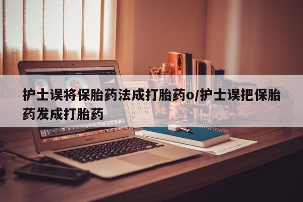 流产药购买联系护士误将保胎药法成打胎药o/护士误把保胎药发成打胎药