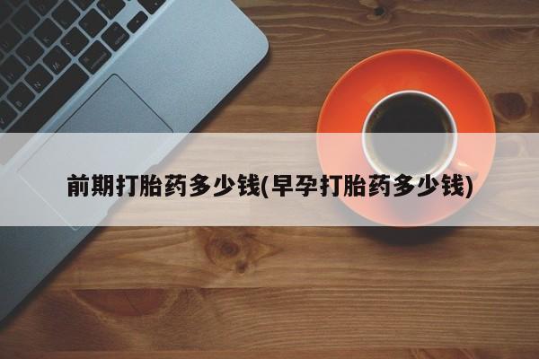 流产药购买联系前期打胎药多少钱(早孕打胎药多少钱)