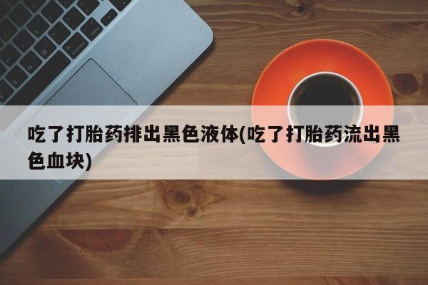 流产药购买联系吃了打胎药排出黑色液体(吃了打胎药流出黑色血块)