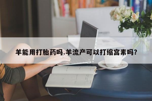 流产药购买联系羊能用打胎药吗.羊流产可以打缩宫素吗？