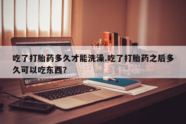 流产药购买联系吃了打胎药多久才能洗澡.吃了打胎药之后多久可以吃东西？