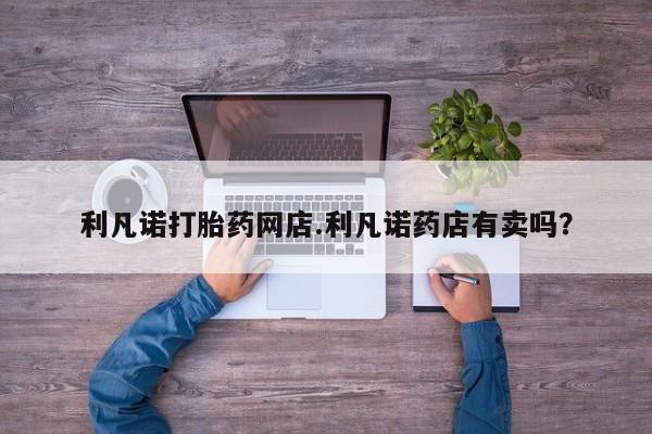 流产药购买联系利凡诺打胎药网店.利凡诺药店有卖吗？