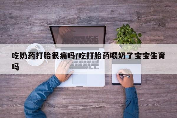 流产药购买联系吃奶药打胎很痛吗/吃打胎药喂奶了宝宝生育吗
