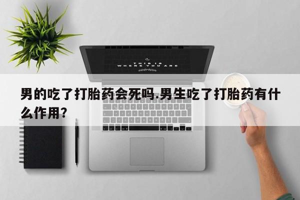 流产药购买联系男的吃了打胎药会死吗.男生吃了打胎药有什么作用？