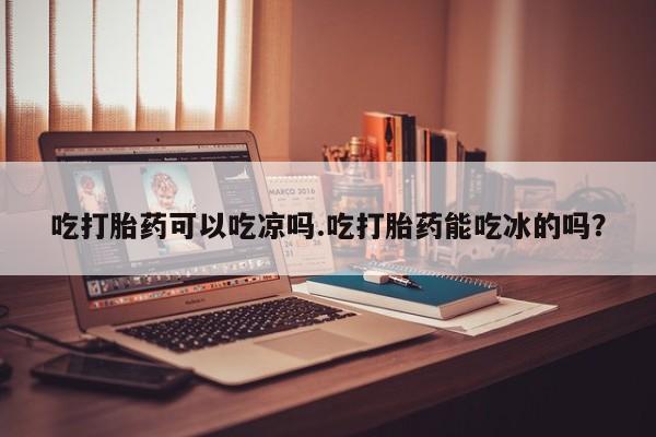 流产药购买联系吃打胎药可以吃凉吗.吃打胎药能吃冰的吗？
