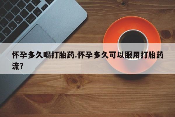 流产药购买联系怀孕多久喝打胎药.怀孕多久可以服用打胎药流？