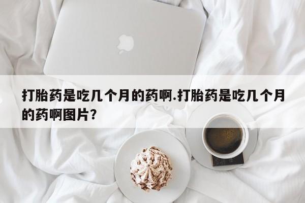 流产药购买联系打胎药是吃几个月的药啊.打胎药是吃几个月的药啊图片？
