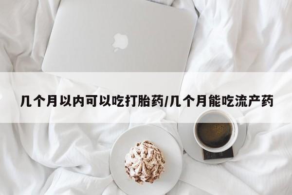 流产药购买联系几个月以内可以吃打胎药/几个月能吃流产药