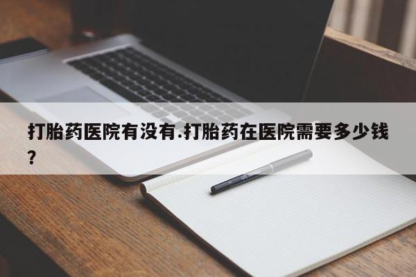 流产药购买联系打胎药医院有没有.打胎药在医院需要多少钱？