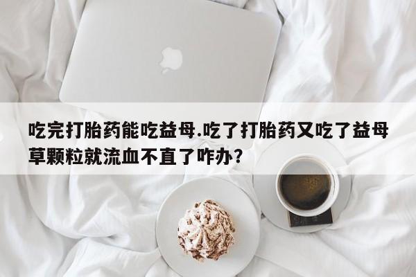 流产药购买联系吃完打胎药能吃益母.吃了打胎药又吃了益母草颗粒就流血不直了咋办？