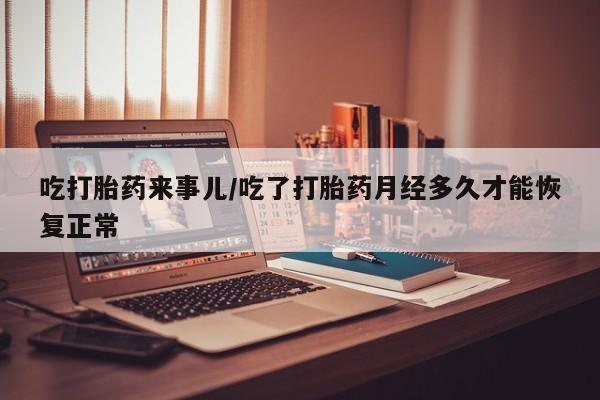 流产药购买联系吃打胎药来事儿/吃了打胎药月经多久才能恢复正常