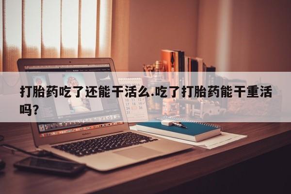 流产药购买联系打胎药吃了还能干活么.吃了打胎药能干重活吗？