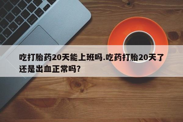 流产药购买联系吃打胎药20天能上班吗.吃药打胎20天了还是出血正常吗？