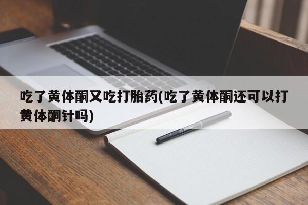 流产药购买联系吃了黄体酮又吃打胎药(吃了黄体酮还可以打黄体酮针吗)