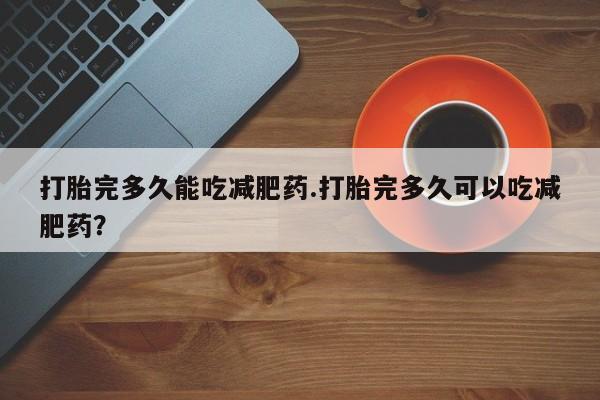 流产药购买联系打胎完多久能吃减肥药.打胎完多久可以吃减肥药？
