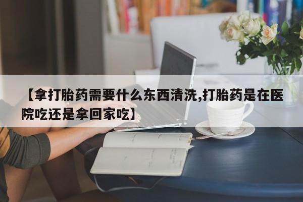 流产药购买联系【拿打胎药需要什么东西清洗,打胎药是在医院吃还是拿回家吃】