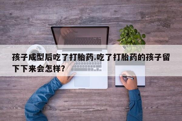 流产药购买联系孩子成型后吃了打胎药.吃了打胎药的孩子留下下来会怎样？