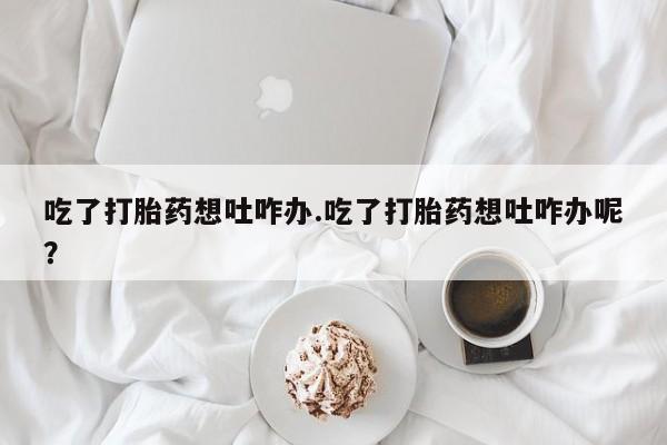 流产药购买联系吃了打胎药想吐咋办.吃了打胎药想吐咋办呢？