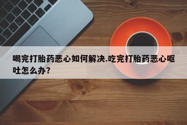 流产药购买联系喝完打胎药恶心如何解决.吃完打胎药恶心呕吐怎么办？