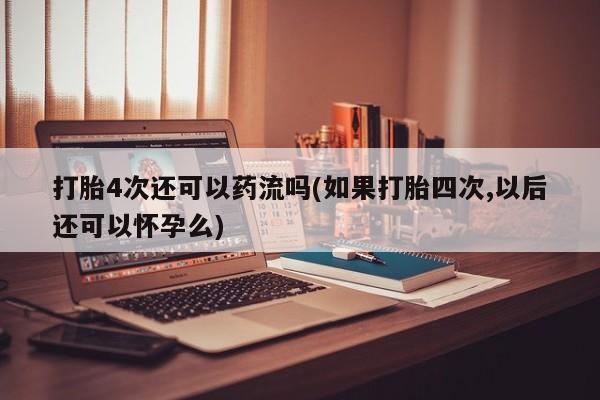 流产药购买联系打胎4次还可以药流吗(如果打胎四次,以后还可以怀孕么)