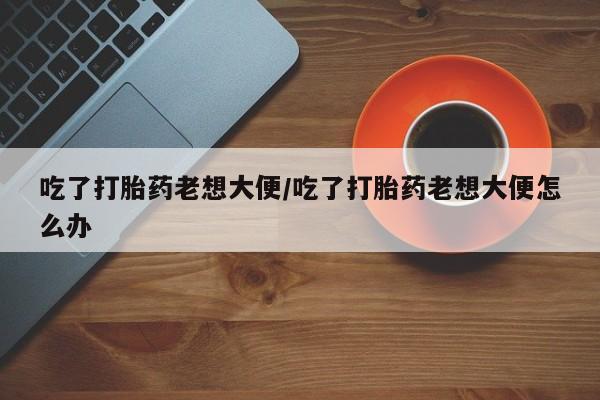 流产药购买联系吃了打胎药老想大便/吃了打胎药老想大便怎么办